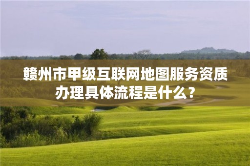 赣州市甲级互联网地图服务资质办理具体流程是什么？