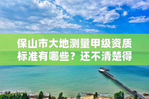 保山市大地测量甲级资质标准有哪些？还不清楚得看过来