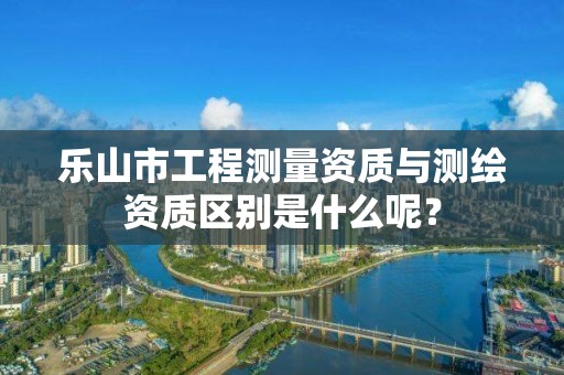 乐山市工程测量资质与测绘资质区别是什么呢？