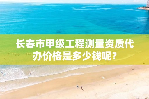 长春市甲级工程测量资质代办价格是多少钱呢？