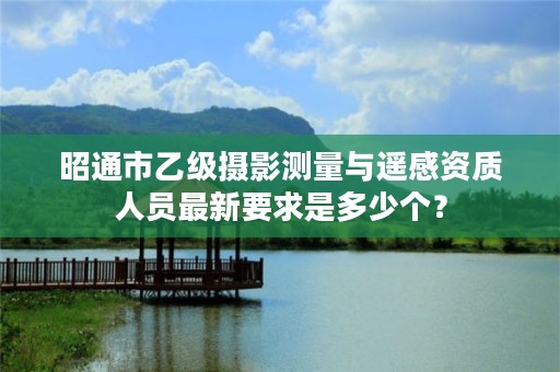 昭通市乙级摄影测量与遥感资质人员最新要求是多少个？