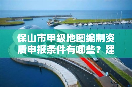 保山市甲级地图编制资质申报条件有哪些？建议收藏！