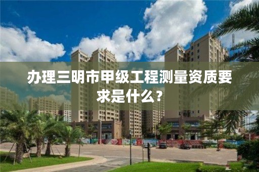 办理三明市甲级工程测量资质要求是什么？