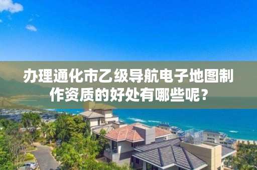 办理通化市乙级导航电子地图制作资质的好处有哪些呢？