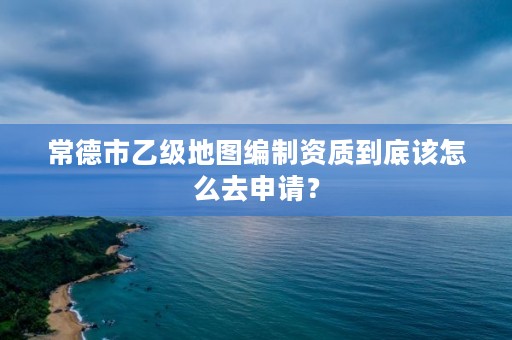 常德市乙级地图编制资质到底该怎么去申请？