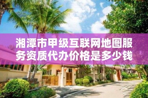 湘潭市甲级互联网地图服务资质代办价格是多少钱呢？