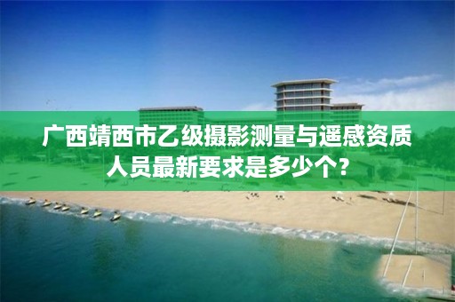 广西靖西市乙级摄影测量与遥感资质人员最新要求是多少个？