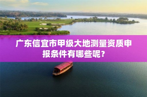 广东信宜市甲级大地测量资质申报条件有哪些呢？