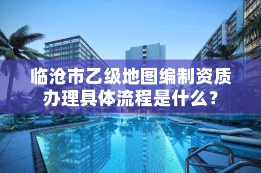 临沧市乙级地图编制资质办理具体流程是什么？