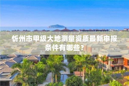 忻州市甲级大地测量资质最新申报条件有哪些？