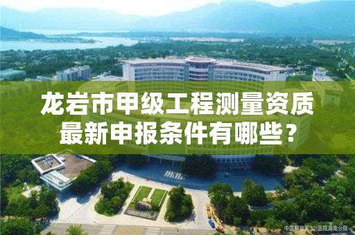 龙岩市甲级工程测量资质最新申报条件有哪些？