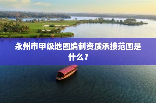 永州市甲级地图编制资质承接范围是什么？