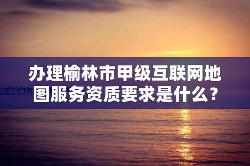 办理榆林市甲级互联网地图服务资质要求是什么？