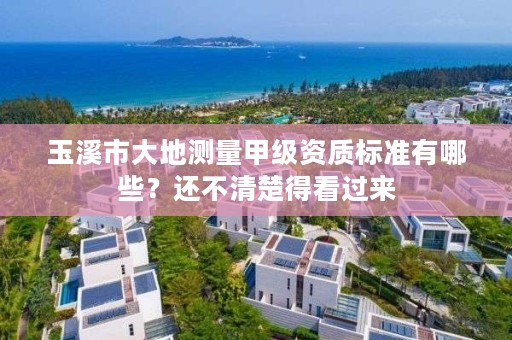 玉溪市大地测量甲级资质标准有哪些？还不清楚得看过来