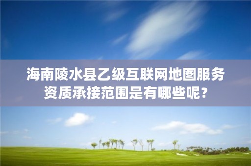 海南陵水县乙级互联网地图服务资质承接范围是有哪些呢？