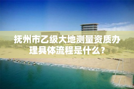 抚州市乙级大地测量资质办理具体流程是什么？