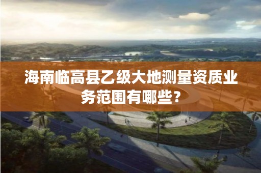 海南临高县乙级大地测量资质业务范围有哪些？