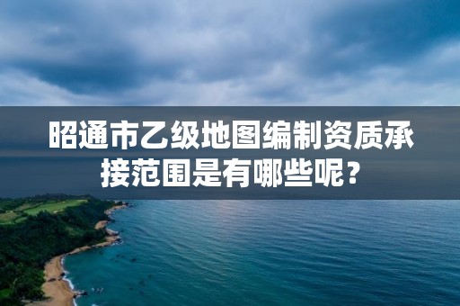 昭通市乙级地图编制资质承接范围是有哪些呢？