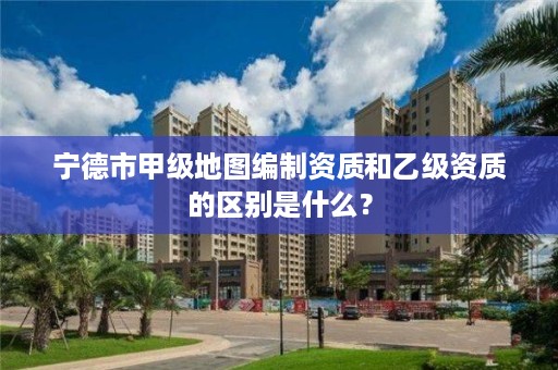 宁德市甲级地图编制资质和乙级资质的区别是什么？