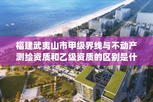 福建武夷山市甲级界线与不动产测绘资质和乙级资质的区别是什么？