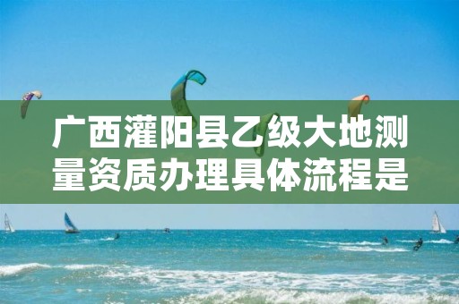 广西灌阳县乙级大地测量资质办理具体流程是什么？