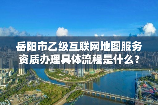 岳阳市乙级互联网地图服务资质办理具体流程是什么？