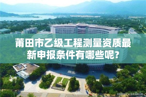 莆田市乙级工程测量资质最新申报条件有哪些呢？