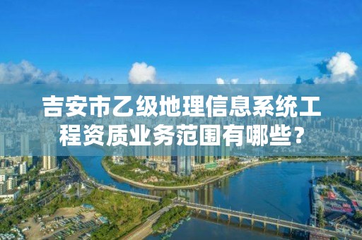 吉安市乙级地理信息系统工程资质业务范围有哪些？