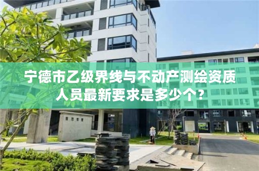 宁德市乙级界线与不动产测绘资质人员最新要求是多少个？