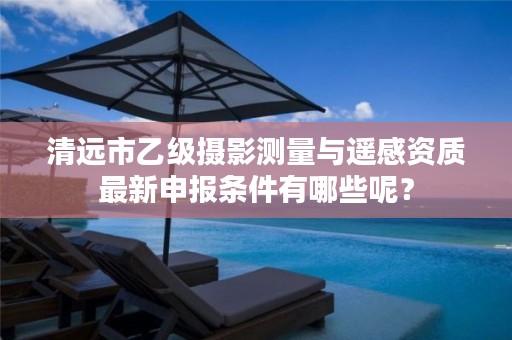 清远市乙级摄影测量与遥感资质最新申报条件有哪些呢？