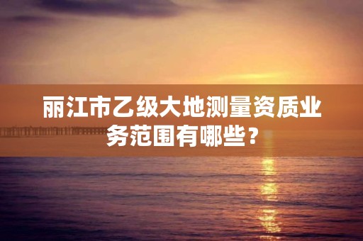 丽江市乙级大地测量资质业务范围有哪些？