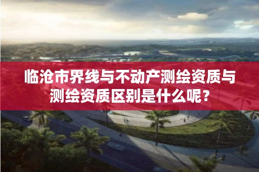 临沧市界线与不动产测绘资质与测绘资质区别是什么呢？