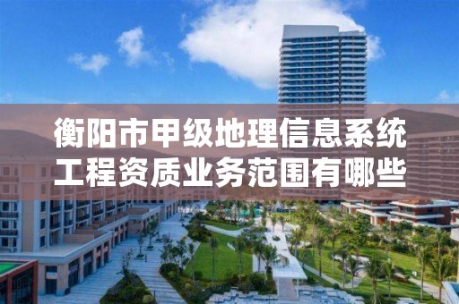 衡阳市甲级地理信息系统工程资质业务范围有哪些？