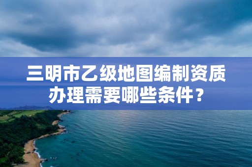 三明市乙级地图编制资质办理需要哪些条件？