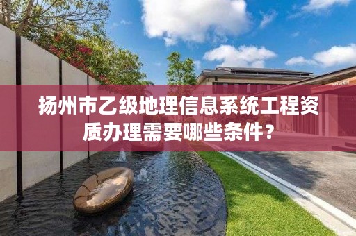 扬州市乙级地理信息系统工程资质办理需要哪些条件？