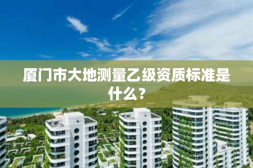 厦门市大地测量乙级资质标准是什么？