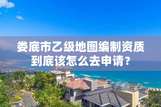 娄底市乙级地图编制资质到底该怎么去申请？