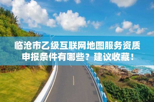 临沧市乙级互联网地图服务资质申报条件有哪些？建议收藏！