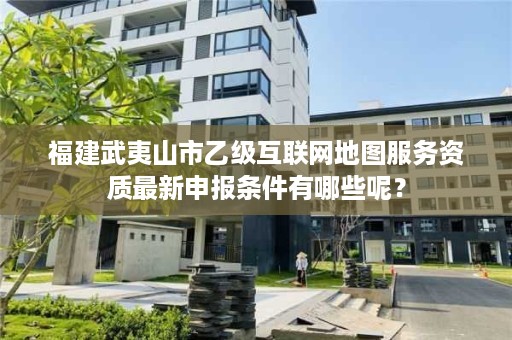 福建武夷山市乙级互联网地图服务资质最新申报条件有哪些呢？