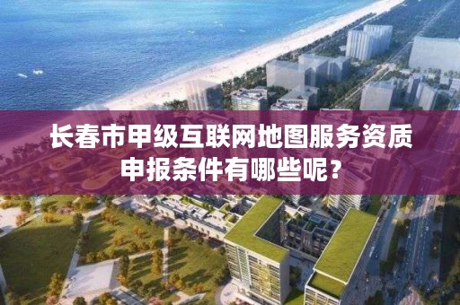 长春市甲级互联网地图服务资质申报条件有哪些呢？