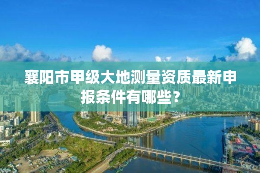 襄阳市甲级大地测量资质最新申报条件有哪些？