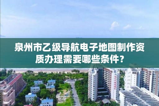 泉州市乙级导航电子地图制作资质办理需要哪些条件？