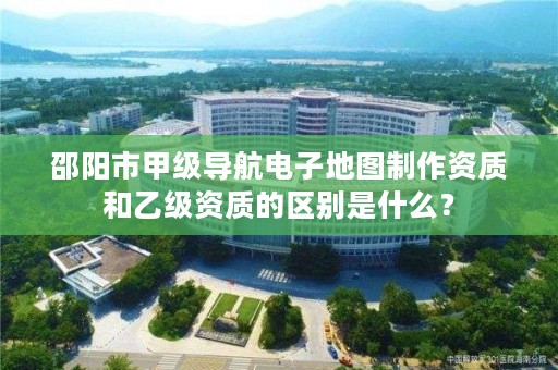 邵阳市甲级导航电子地图制作资质和乙级资质的区别是什么？