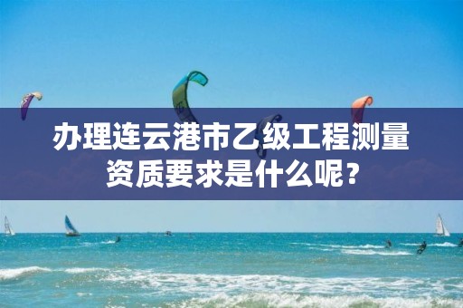 办理连云港市乙级工程测量资质要求是什么呢？