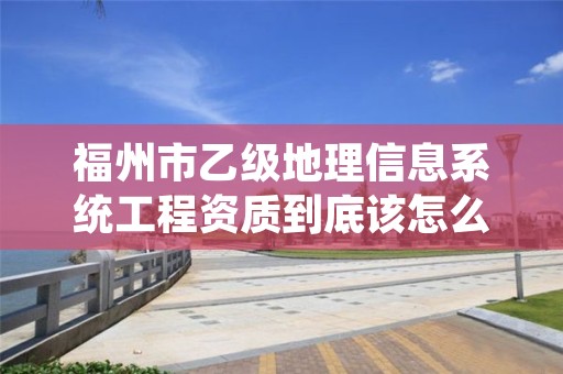 福州市乙级地理信息系统工程资质到底该怎么去申请？