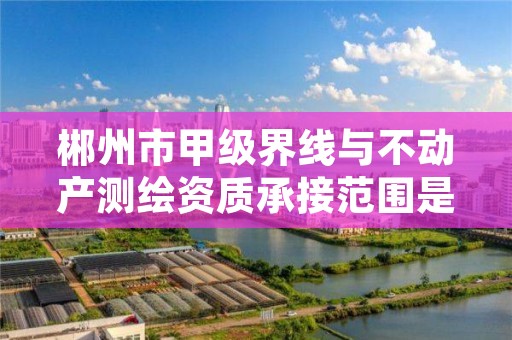 郴州市甲级界线与不动产测绘资质承接范围是什么？