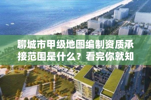 聊城市甲级地图编制资质承接范围是什么？看完你就知道了