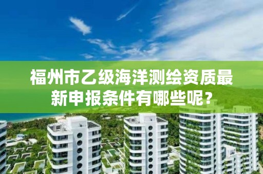 福州市乙级海洋测绘资质最新申报条件有哪些呢？