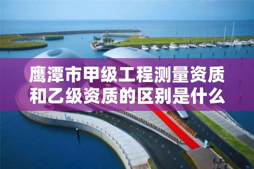 鹰潭市甲级工程测量资质和乙级资质的区别是什么？