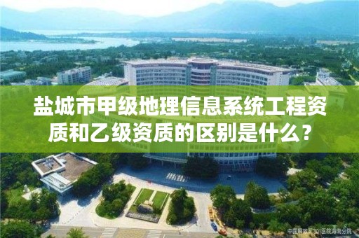 盐城市甲级地理信息系统工程资质和乙级资质的区别是什么？